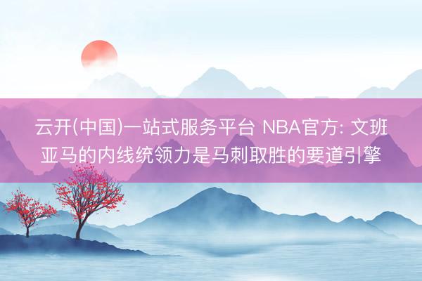 云开(中国)一站式服务平台 NBA官方: 文班亚马的内线统领力是马刺取胜的要道引擎