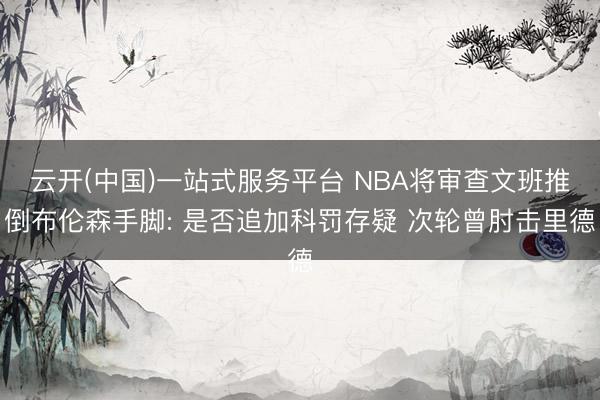云开(中国)一站式服务平台 NBA将审查文班推倒布伦森手脚: 是否追加科罚存疑 次轮曾肘击里德