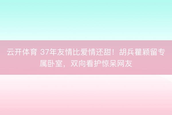 云开体育 37年友情比爱情还甜！胡兵瞿颖留专属卧室，双向看护惊呆网友