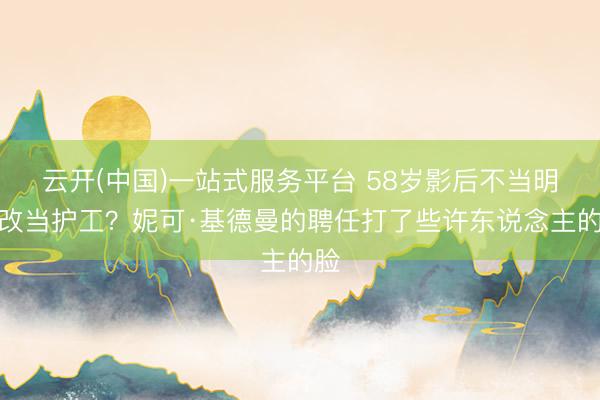 云开(中国)一站式服务平台 58岁影后不当明星改当护工？妮可·基德曼的聘任打了些许东说念主的脸