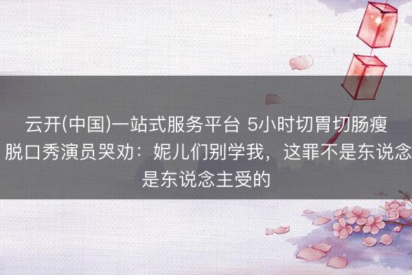 云开(中国)一站式服务平台 5小时切胃切肠瘦12斤！脱口秀演员哭劝：妮儿们别学我，这罪不是东说念主受的