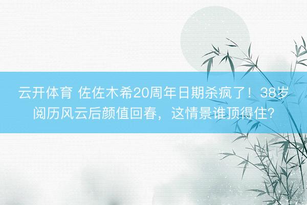 云开体育 佐佐木希20周年日期杀疯了！38岁阅历风云后颜值回春，这情景谁顶得住？