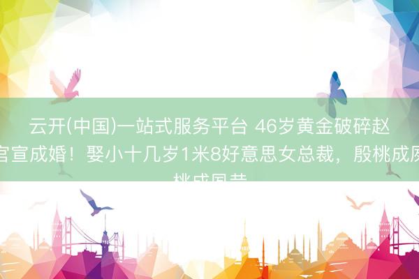 云开(中国)一站式服务平台 46岁黄金破碎赵达官宣成婚！娶小十几岁1米8好意思女总裁，殷桃成夙昔