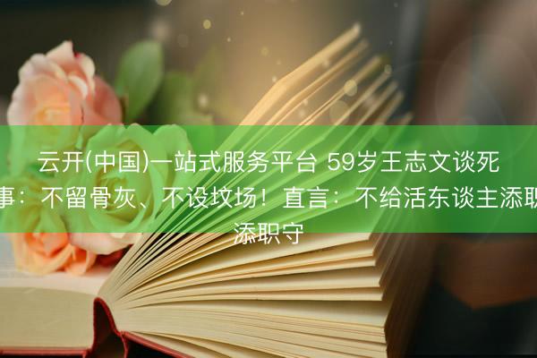 云开(中国)一站式服务平台 59岁王志文谈死后事：不留骨灰、不设坟场！直言：不给活东谈主添职守