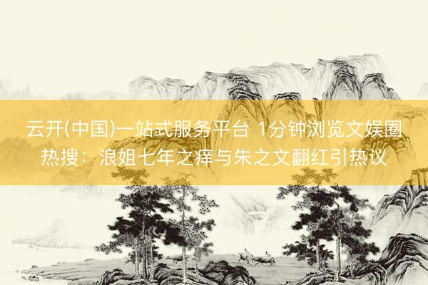 云开(中国)一站式服务平台 1分钟浏览文娱圈热搜：浪姐七年之痒与朱之文翻红引热议
