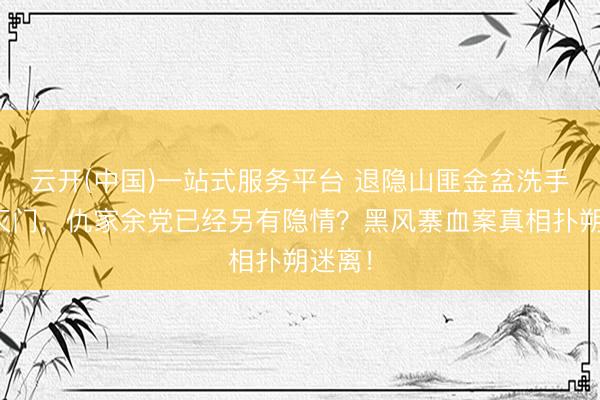 云开(中国)一站式服务平台 退隐山匪金盆洗手却被灭门，仇家余党已经另有隐情？黑风寨血案真相扑朔迷离！