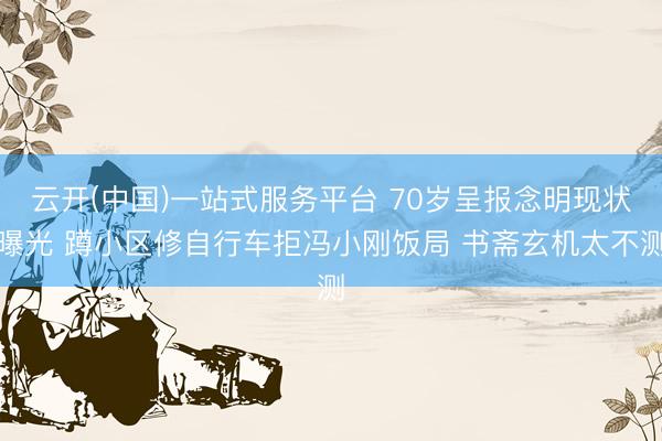 云开(中国)一站式服务平台 70岁呈报念明现状曝光 蹲小区修自行车拒冯小刚饭局 书斋玄机太不测