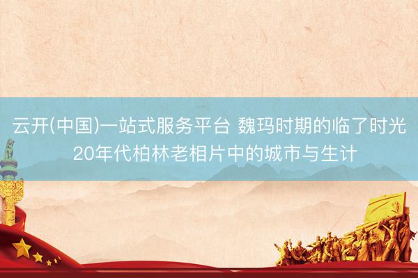 云开(中国)一站式服务平台 魏玛时期的临了时光  20年代柏林老相片中的城市与生计