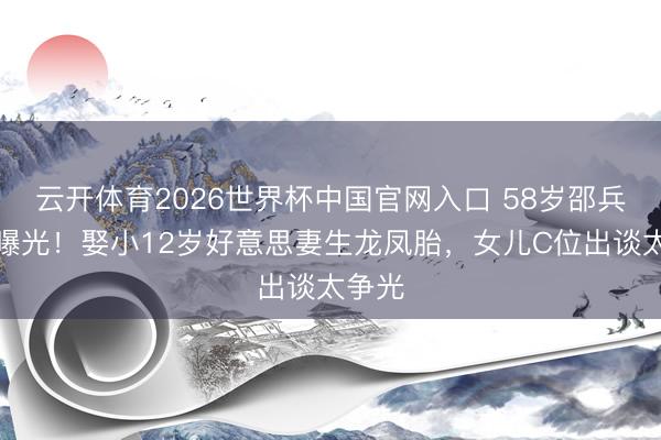 云开体育2026世界杯中国官网入口 58岁邵兵近照曝光！娶小12岁好意思妻生龙凤胎，女儿C位出谈太争光
