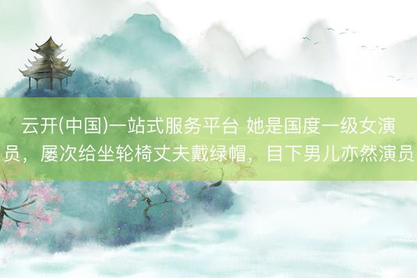 云开(中国)一站式服务平台 她是国度一级女演员，屡次给坐轮椅丈夫戴绿帽，目下男儿亦然演员