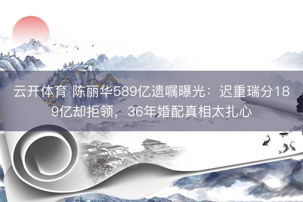 云开体育 陈丽华589亿遗嘱曝光：迟重瑞分189亿却拒领，36年婚配真相太扎心