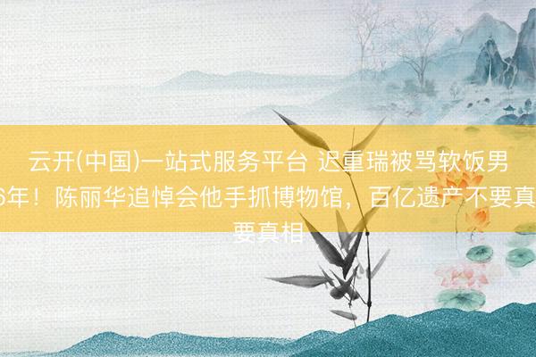 云开(中国)一站式服务平台 迟重瑞被骂软饭男36年！陈丽华追悼会他手抓博物馆，百亿遗产不要真相
