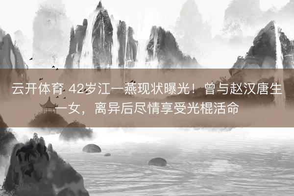 云开体育 42岁江一燕现状曝光！曾与赵汉唐生一女，离异后尽情享受光棍活命