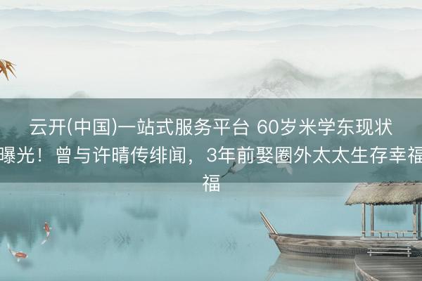 云开(中国)一站式服务平台 60岁米学东现状曝光！曾与许晴传绯闻，3年前娶圈外太太生存幸福