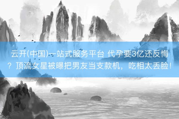 云开(中国)一站式服务平台 代孕要3亿还反悔？顶流女星被曝把男友当支款机，吃相太丢脸！