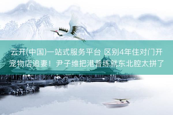 云开(中国)一站式服务平台 区别4年住对门开宠物店追妻！尹子维把港普练就东北腔太拼了