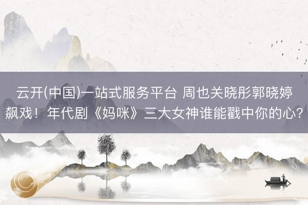 云开(中国)一站式服务平台 周也关晓彤郭晓婷飙戏！年代剧《妈咪》三大女神谁能戳中你的心？
