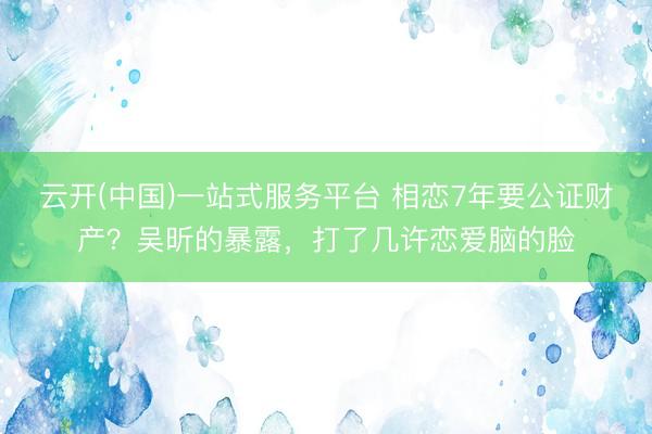 云开(中国)一站式服务平台 相恋7年要公证财产？吴昕的暴露，打了几许恋爱脑的脸