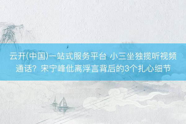 云开(中国)一站式服务平台 小三坐独揽听视频通话？宋宁峰仳离浮言背后的3个扎心细节