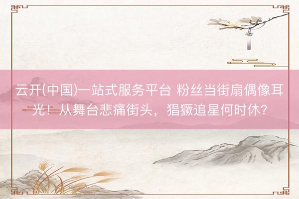 云开(中国)一站式服务平台 粉丝当街扇偶像耳光！从舞台悲痛街头，猖獗追星何时休？