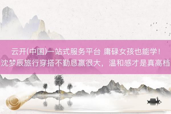 云开(中国)一站式服务平台 庸碌女孩也能学！沈梦辰旅行穿搭不勤恳赢很大，温和感才是真高档