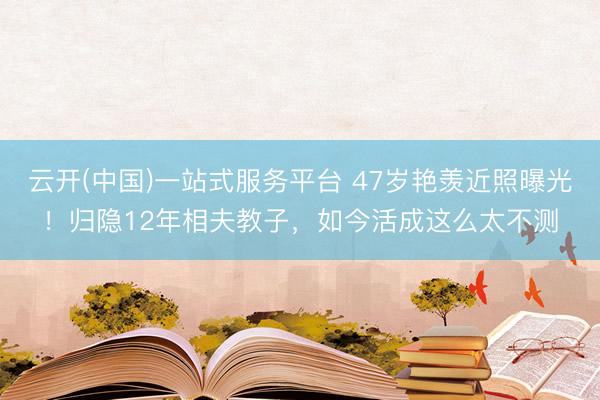 云开(中国)一站式服务平台 47岁艳羡近照曝光！归隐12年相夫教子，如今活成这么太不测