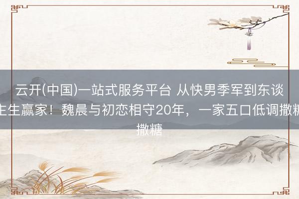 云开(中国)一站式服务平台 从快男季军到东谈主生赢家！魏晨与初恋相守20年，一家五口低调撒糖