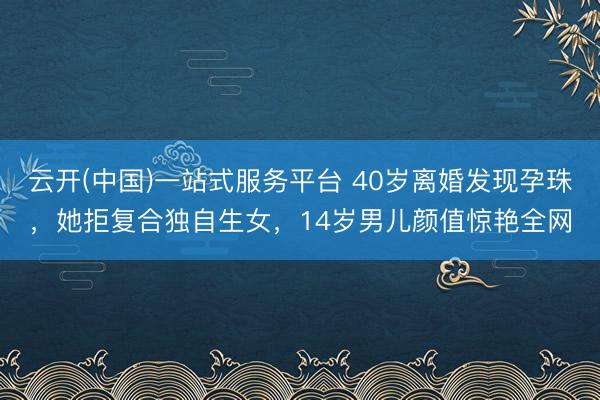 云开(中国)一站式服务平台 40岁离婚发现孕珠,她拒复合独自生女,14岁男儿颜值惊艳全网