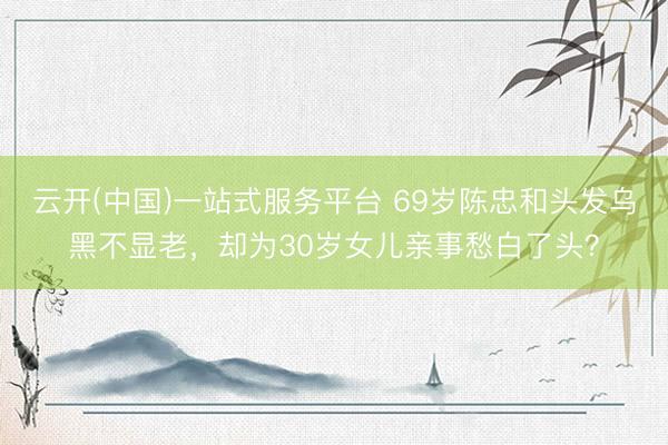 云开(中国)一站式服务平台 69岁陈忠和头发乌黑不显老，却为30岁女儿亲事愁白了头？