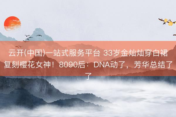 云开(中国)一站式服务平台 33岁金灿灿穿白裙复刻樱花女神！8090后：DNA动了，芳华总结了