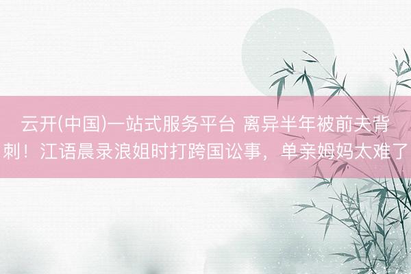 云开(中国)一站式服务平台 离异半年被前夫背刺！江语晨录浪姐时打跨国讼事，单亲姆妈太难了