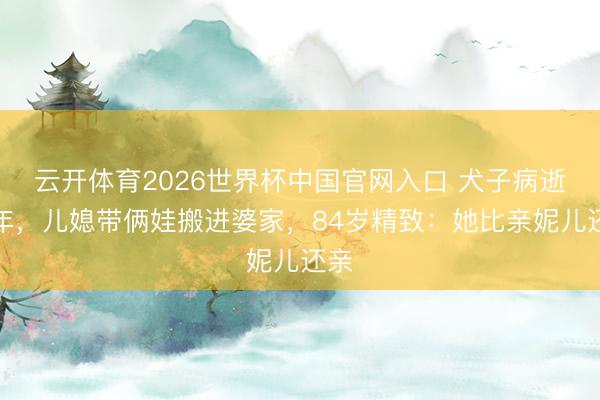 云开体育2026世界杯中国官网入口 犬子病逝一年，儿媳带俩娃搬进婆家，84岁精致：她比亲妮儿还亲