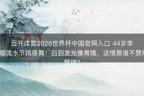 云开体育2026世界杯中国官网入口 44岁李小璐泼水节跳傣舞！白到发光像青娥，这情景谁不赞理？