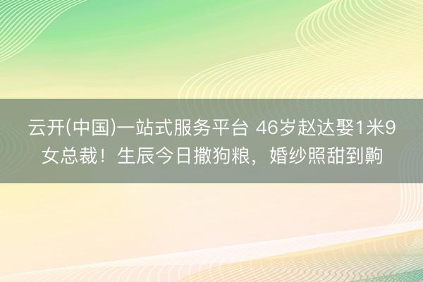 云开(中国)一站式服务平台 46岁赵达娶1米9女总裁！生辰今日撒狗粮，婚纱照甜到齁