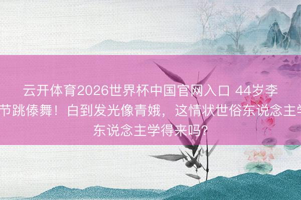 云开体育2026世界杯中国官网入口 44岁李小璐泼水节跳傣舞！白到发光像青娥，这情状世俗东说念主学得来吗？