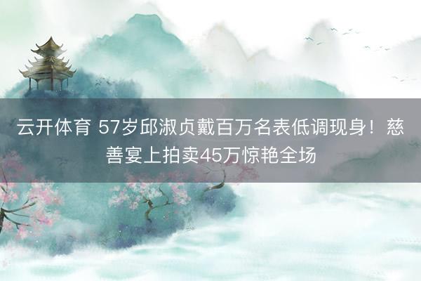 云开体育 57岁邱淑贞戴百万名表低调现身！慈善宴上拍卖45万惊艳全场