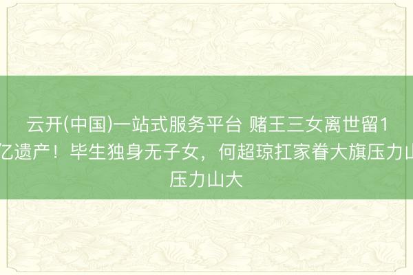 云开(中国)一站式服务平台 赌王三女离世留120亿遗产！毕生独身无子女，何超琼扛家眷大旗压力山大