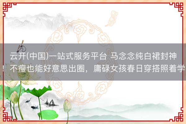 云开(中国)一站式服务平台 马念念纯白裙封神！不瘦也能好意思出圈，庸碌女孩春日穿搭照着学