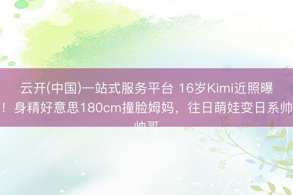 云开(中国)一站式服务平台 16岁Kimi近照曝光！身精好意思180cm撞脸姆妈，往日萌娃变日系帅哥