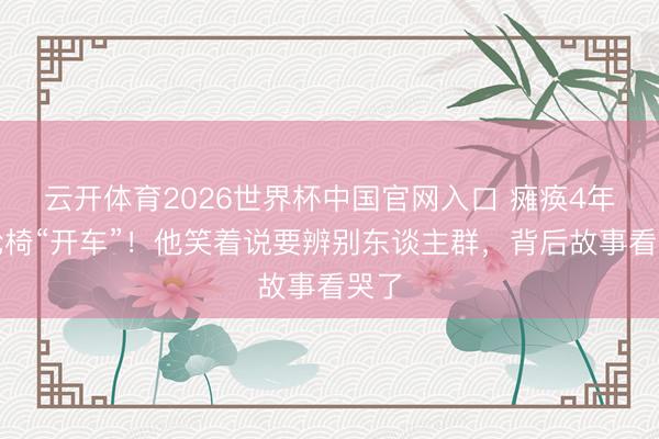 云开体育2026世界杯中国官网入口 瘫痪4年靠轮椅“开车”！他笑着说要辨别东谈主群，背后故事看哭了