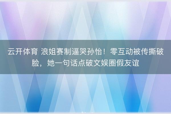 云开体育 浪姐赛制逼哭孙怡！零互动被传撕破脸，她一句话点破文娱圈假友谊
