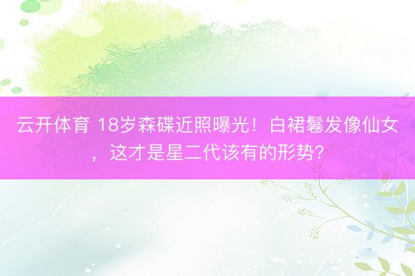 云开体育 18岁森碟近照曝光！白裙鬈发像仙女，这才是星二代该有的形势？