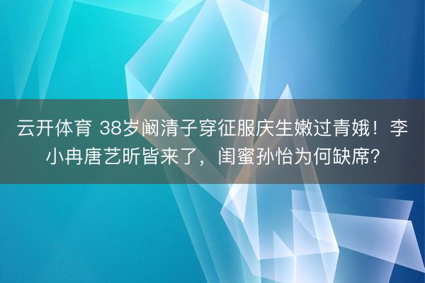 云开体育 38岁阚清子穿征服庆生嫩过青娥！李小冉唐艺昕皆来了，闺蜜孙怡为何缺席？