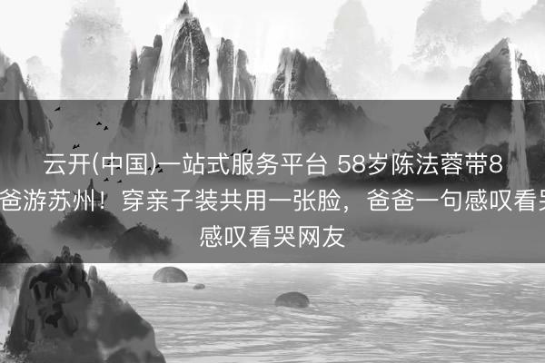 云开(中国)一站式服务平台 58岁陈法蓉带89岁老爸游苏州！穿亲子装共用一张脸，爸爸一句感叹看哭网友