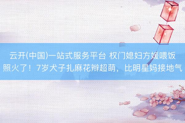 云开(中国)一站式服务平台 权门媳妇方媛喂饭照火了！7岁犬子扎麻花辫超萌，比明星妈接地气