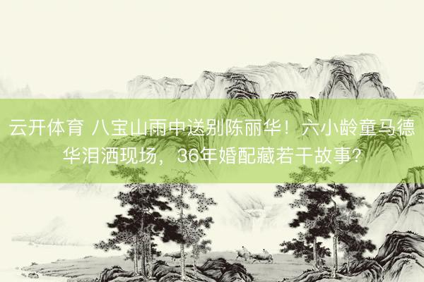 云开体育 八宝山雨中送别陈丽华！六小龄童马德华泪洒现场，36年婚配藏若干故事？