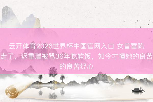 云开体育2026世界杯中国官网入口 女首富陈丽华走了，迟重瑞被骂36年吃软饭，如今才懂她的良苦经心