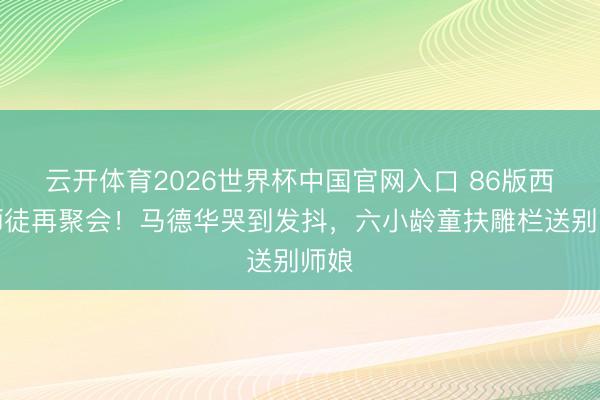 云开体育2026世界杯中国官网入口 86版西游师徒再聚会！马德华哭到发抖，六小龄童扶雕栏送别师娘