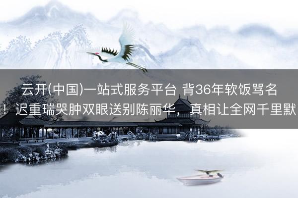 云开(中国)一站式服务平台 背36年软饭骂名！迟重瑞哭肿双眼送别陈丽华，真相让全网千里默