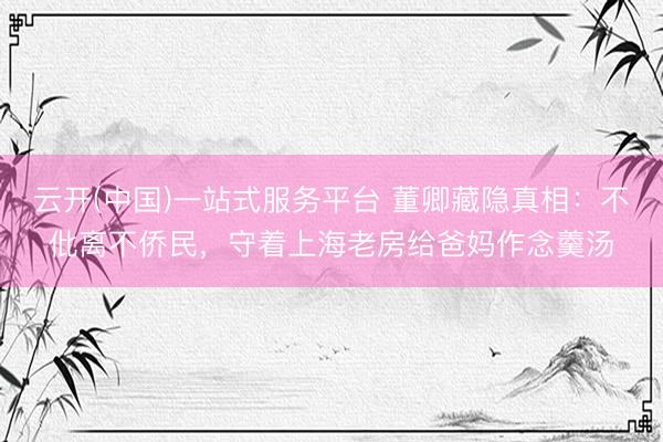 云开(中国)一站式服务平台 董卿藏隐真相：不仳离不侨民，守着上海老房给爸妈作念羹汤